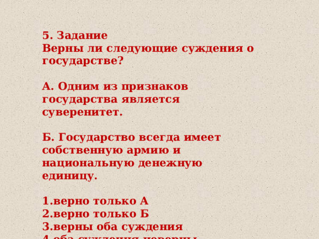 5. Задание Верны ли следующие суждения о государстве?  А. Одним из признаков государства является суверенитет.  Б. Государство всегда имеет собственную армию и национальную денежную единицу.  1.верно только А 2.верно только Б 3.верны оба суждения 4.оба суждения неверны 