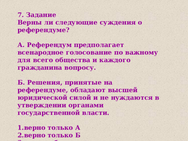 7. Задание Верны ли следующие суждения о референдуме?  А. Референдум предполагает всенародное голосование по важному для всего общества и каждого гражданина вопросу.   Б. Решения, принятые на референдуме, обладают высшей юридической силой и не нуждаются в утверждении органами государственной власти.  1.верно только А 2.верно только Б 3.верны оба суждения 4.оба суждения неверны 