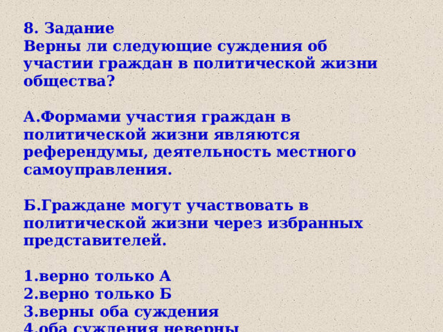 8. Задание Верны ли следующие суждения об участии граждан в политической жизни общества?  А.Формами участия граждан в политической жизни являются референдумы, деятельность местного самоуправления.  Б.Граждане могут участвовать в политической жизни через избранных представителей.  1.верно только А 2.верно только Б 3.верны оба суждения 4.оба суждения неверны 