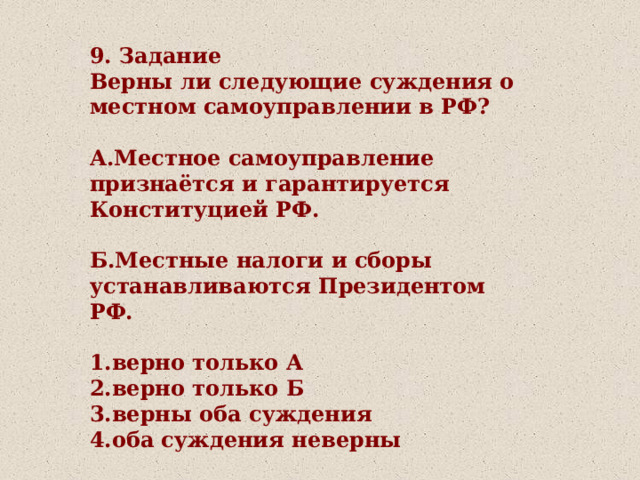 9. Задание Верны ли следующие суждения о местном самоуправлении в РФ?  А.Местное самоуправление признаётся и гарантируется Конституцией РФ.  Б.Местные налоги и сборы устанавливаются Президентом РФ.  1.верно только А 2.верно только Б 3.верны оба суждения 4.оба суждения неверны 