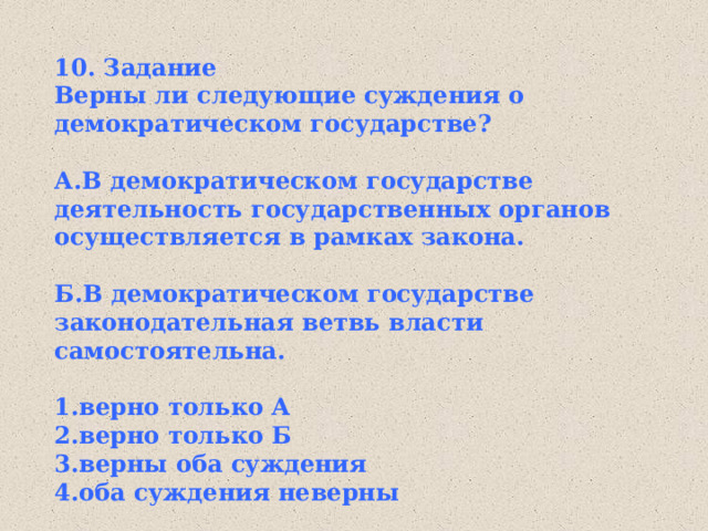 10. Задание Верны ли следующие суждения о демократическом государстве?  А.В демократическом государстве деятельность государственных органов осуществляется в рамках закона.  Б.В демократическом государстве законодательная ветвь власти самостоятельна.  1.верно только А 2.верно только Б 3.верны оба суждения 4.оба суждения неверны 