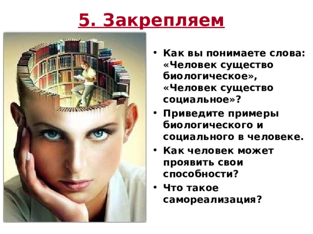 5. Закрепляем  Как вы понимаете слова: «Человек существо биологическое», «Человек существо социальное»? Приведите примеры биологического и социального в человеке. Как человек может проявить свои способности? Что такое самореализация? 