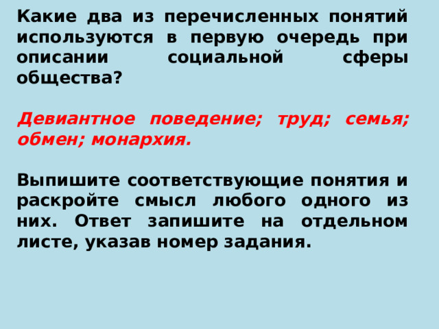 Какие два из перечисленных понятий используются в первую очередь при описании социальной сферы общества?   Девиантное поведение; труд; семья; обмен; монархия.   Выпишите соответствующие понятия и раскройте смысл любого одного из них. Ответ запишите на отдельном листе, указав номер задания. 