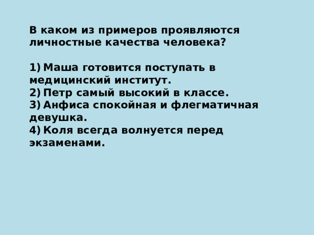 В каком из примеров проявляются личностные качества человека?   1) Маша готовится поступать в медицинский институт. 2) Петр самый высокий в классе. 3) Анфиса спокойная и флегматичная девушка. 4) Коля всегда волнуется перед экзаменами. 