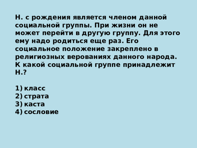 Н. с рождения является членом данной социальной группы. При жизни он не может перейти в другую группу. Для этого ему надо родиться еще раз. Его социальное положение закреплено в религиозных верованиях данного народа. К какой социальной группе принадлежит Н.?   1) класс 2) страта 3) каста 4) сословие 