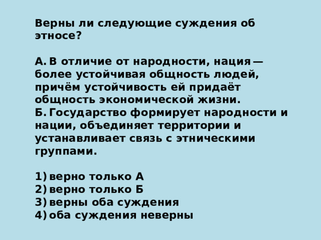 Верны ли следующие суждения об этносе?   А. В отличие от народности, нация — более устойчивая общность людей, причём устойчивость ей придаёт общность экономической жизни. Б. Государство формирует народности и нации, объединяет территории и устанавливает связь с этническими группами.   1) верно только А 2) верно только Б 3) верны оба суждения 4) оба суждения неверны 