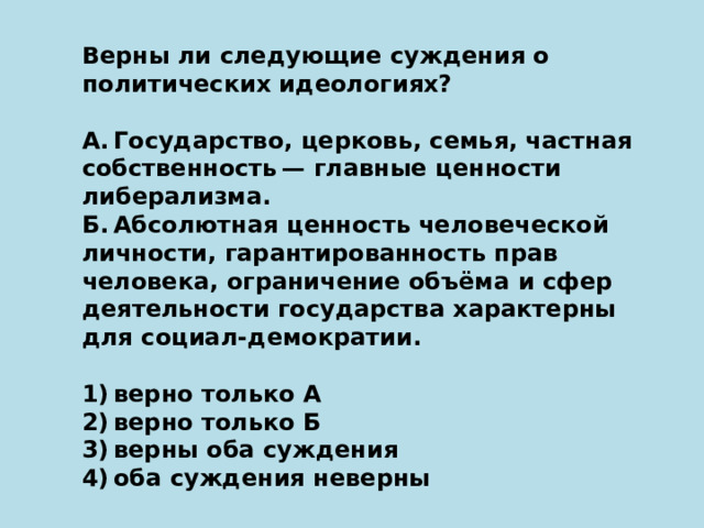 Верны ли следующие суждения о политических идеологиях?   А. Государство, церковь, семья, частная собственность — главные ценности либерализма. Б. Абсолютная ценность человеческой личности, гарантированность прав человека, ограничение объёма и сфер деятельности государства характерны для социал-демократии.   1) верно только А 2) верно только Б 3) верны оба суждения 4) оба суждения неверны 