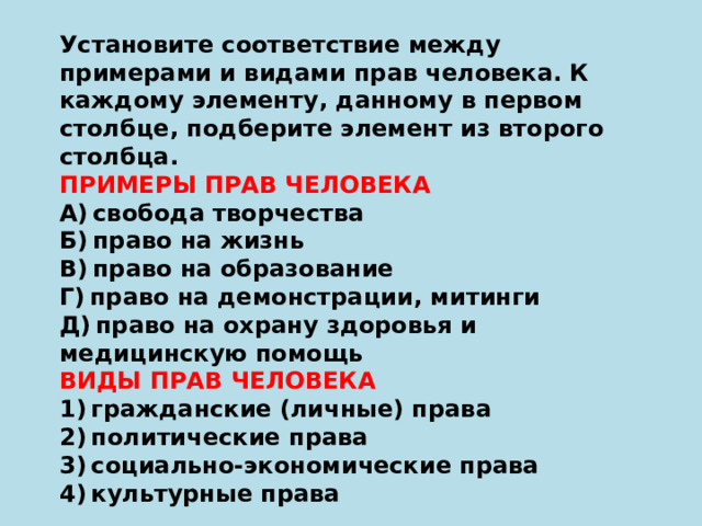 Установите соответствие между примерами и видами прав человека. К каждому элементу, данному в первом столбце, подберите элемент из второго столбца. ПРИМЕРЫ ПРАВ ЧЕЛОВЕКА А) свобода творчества Б) право на жизнь В) право на образование Г) право на демонстрации, митинги Д) право на охрану здоровья и медицинскую помощь ВИДЫ ПРАВ ЧЕЛОВЕКА 1) гражданские (личные) права 2) политические права 3) социально-экономические права 4) культурные права 