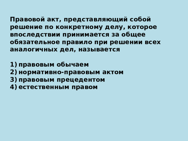 Правовой акт, представляющий собой решение по конкретному делу, которое впоследствии принимается за общее обязательное правило при решении всех аналогичных дел, называется   1) правовым обычаем 2) нормативно-правовым актом 3) правовым прецедентом 4) естественным правом 