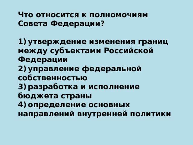 Что относится к полномочиям Совета Федерации?   1) утверждение изменения границ между субъектами Российской Федерации 2) управление федеральной собственностью 3) разработка и исполнение бюджета страны 4) определение основных направлений внутренней политики 