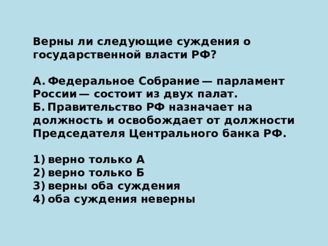 Верны ли следующие суждения о государственной власти РФ?   А. Федеральное Собрание — парламент России — состоит из двух палат. Б. Правительство РФ назначает на должность и освобождает от должности Председателя Центрального банка РФ.   1) верно только А 2) верно только Б 3) верны оба суждения 4) оба суждения неверны 