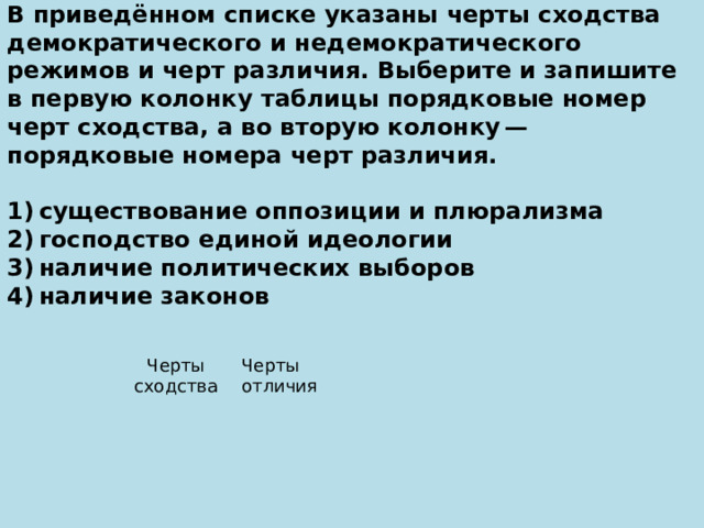 В приведённом списке указаны черты сходства демократического и недемократического режимов и черт различия. Выберите и запишите в первую колонку таблицы порядковые номер черт сходства, а во вторую колонку — порядковые номера черт различия.   1) существование оппозиции и плюрализма 2) господство единой идеологии 3) наличие политических выборов 4) наличие законов   Черты сходства Черты отличия 