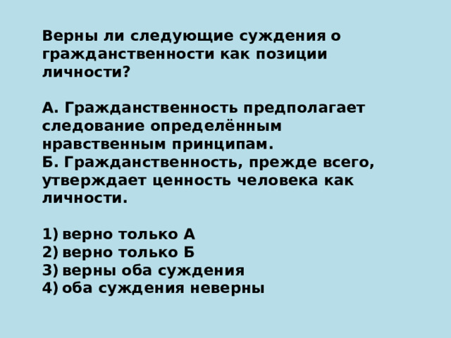 Верны ли следующие суждения о гражданственности как позиции личности?   А. Гражданственность предполагает следование определённым нравственным принципам. Б. Гражданственность, прежде всего, утверждает ценность человека как личности.   1) верно только А 2) верно только Б 3) верны оба суждения 4) оба суждения неверны 