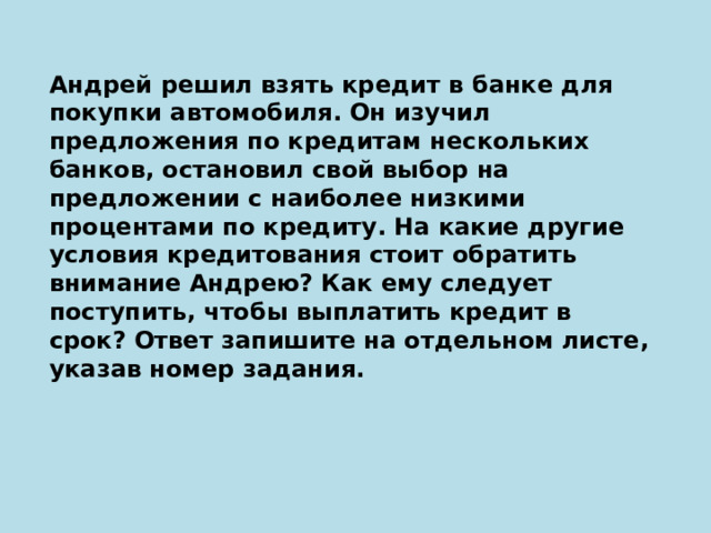 Андрей решил взять кредит в банке для покупки автомобиля. Он изучил предложения по кредитам нескольких банков, остановил свой выбор на предложении с наиболее низкими процентами по кредиту. На какие другие условия кредитования стоит обратить внимание Андрею? Как ему следует поступить, чтобы выплатить кредит в срок? Ответ запишите на отдельном листе, указав номер задания. 