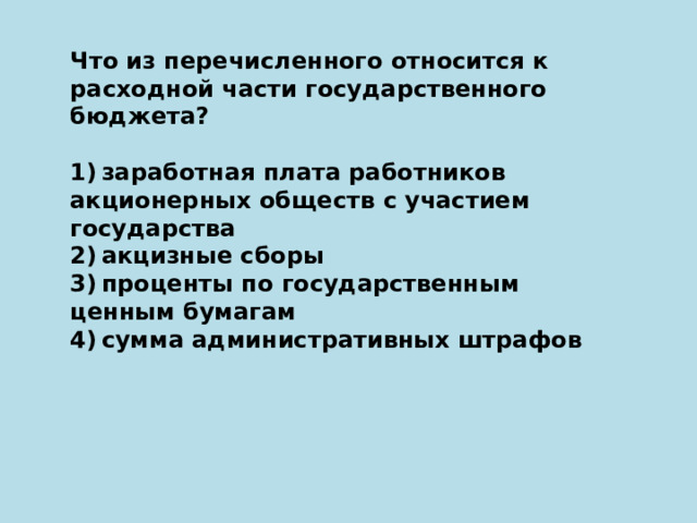 Что из перечисленного относится к расходной части государственного бюджета?   1) заработная плата работников акционерных обществ с участием государства 2) акцизные сборы 3) проценты по государственным ценным бумагам 4) сумма административных штрафов 