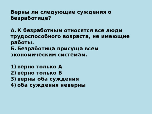 Верны ли следующие суждения о безработице?   А. К безработным относятся все люди трудоспособного возраста, не имеющие работы. Б. Безработица присуща всем экономическим системам.   1) верно только А 2) верно только Б 3) верны оба суждения 4) оба суждения неверны 