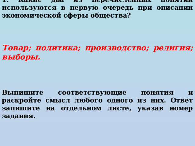 1. Какие два из перечисленных понятий используются в первую очередь при описании экономической сферы общества?     Товар; политика; производство; религия; выборы.      Выпишите соответствующие понятия и раскройте смысл любого одного из них. Ответ запишите на отдельном листе, указав номер задания. 