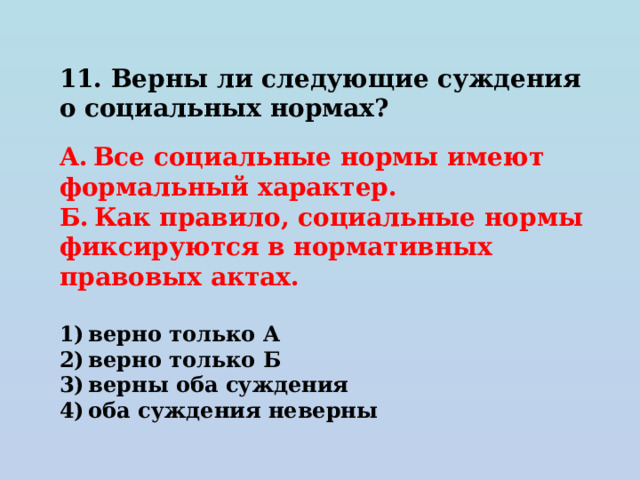 11. Верны ли следующие суждения о социальных нормах?   А. Все социальные нормы имеют формальный характер. Б. Как правило, социальные нормы фиксируются в нормативных правовых актах.   1) верно только А 2) верно только Б 3) верны оба суждения 4) оба суждения неверны 