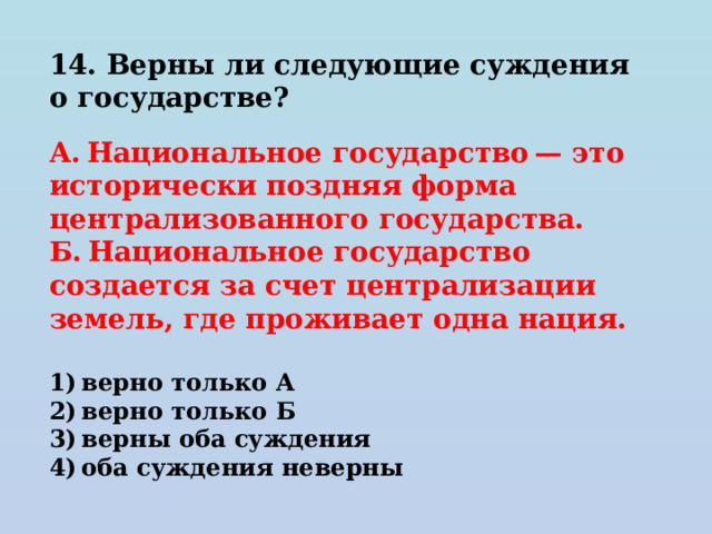 14. Верны ли следующие суждения о государстве?   А. Национальное государство — это исторически поздняя форма централизованного государства. Б. Национальное государство создается за счет централизации земель, где проживает одна нация.   1) верно только А 2) верно только Б 3) верны оба суждения 4) оба суждения неверны 