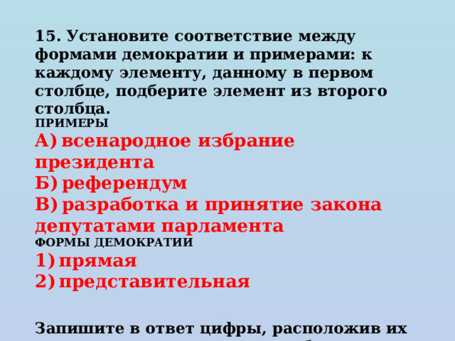 15. Установите соответствие между формами демократии и примерами: к каждому элементу, данному в первом столбце, подберите элемент из второго столбца.  ПРИМЕРЫ А) всенародное избрание президента Б) референдум В) разработка и принятие закона депутатами парламента ФОРМЫ ДЕМОКРАТИИ 1) прямая 2) представительная   Запишите в ответ цифры, расположив их в порядке, соответствующем буквам: 