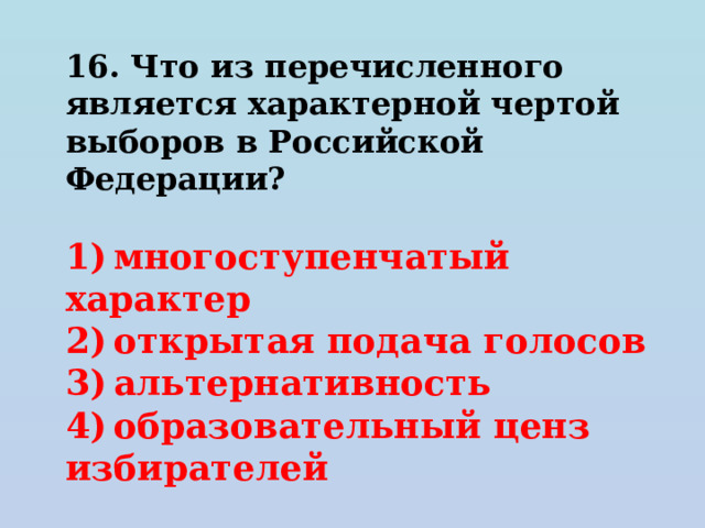 16. Что из перечисленного является характерной чертой выборов в Российской Федерации?   1) многоступенчатый характер 2) открытая подача голосов 3) альтернативность 4) образовательный ценз избирателей 