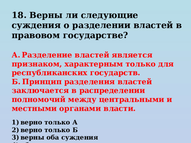 18. Верны ли следующие суждения о разделении властей в правовом государстве?   А. Разделение властей является признаком, характерным только для республиканских государств. Б. Принцип разделения властей заключается в распределении полномочий между центральными и местными органами власти.   1) верно только А 2) верно только Б 3) верны оба суждения 4) оба суждения неверны 