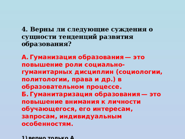 4. Верны ли следующие суждения о сущности тенденций развития образования?   А. Гуманизация образования — это повышение роли социально-гуманитарных дисциплин (социологии, политологии, права и др.) в образовательном процессе. Б. Гуманитаризация образования — это повышение внимания к личности обучающегося, его интересам, запросам, индивидуальным особенностям.   1) верно только А 2) верно только Б 3) верны оба суждения 4) оба суждения неверны 