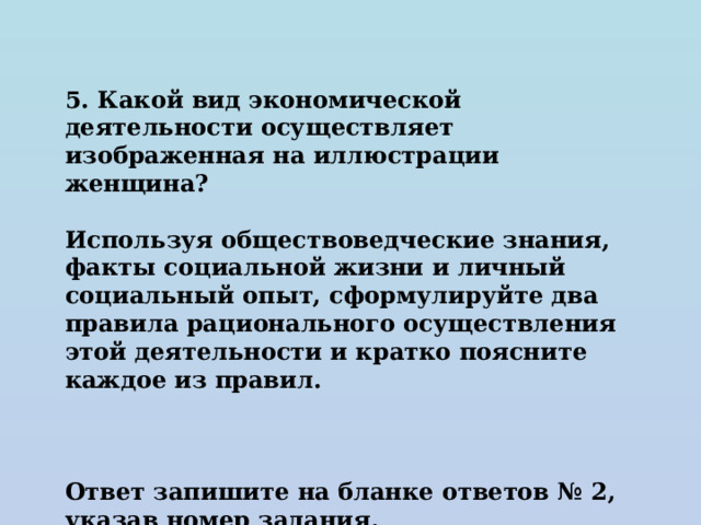 5. Какой вид экономической деятельности осуществляет изображенная на иллюстрации женщина?  Используя обществоведческие знания, факты социальной жизни и личный социальный опыт, сформулируйте два правила рационального осуществления этой деятельности и кратко поясните каждое из правил.    Ответ запишите на бланке ответов № 2, указав номер задания. 