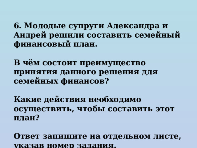 6. Молодые супруги Александра и Андрей решили составить семейный финансовый план.  В чём состоит преимущество принятия данного решения для семейных финансов?  Какие действия необходимо осуществить, чтобы составить этот план?  Ответ запишите на отдельном листе, указав номер задания. 