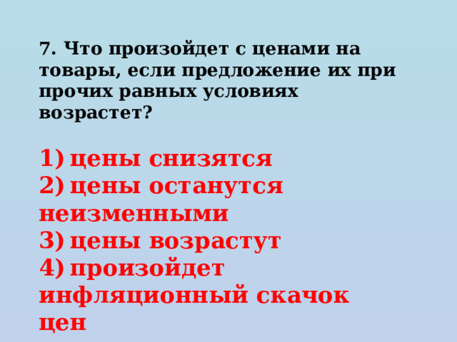 7. Что произойдет с ценами на товары, если предложение их при прочих равных условиях возрастет?   1) цены снизятся 2) цены останутся неизменными 3) цены возрастут 4) произойдет инфляционный скачок цен 