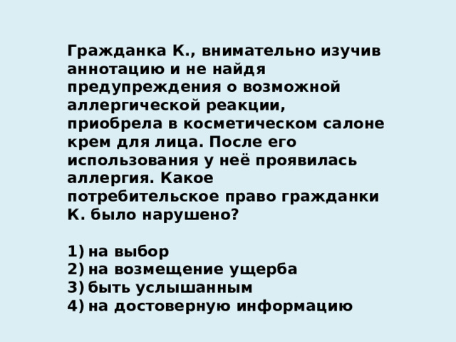 Гражданка К., внимательно изучив аннотацию и не найдя предупреждения о возможной аллергической реакции, приобрела в косметическом салоне крем для лица. После его использования у неё проявилась аллергия. Какое потребительское право гражданки К. было нарушено?   1) на выбор 2) на возмещение ущерба 3) быть услышанным 4) на достоверную информацию 