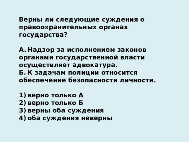 Верны ли следующие суждения о правоохранительных органах государства?   А. Надзор за исполнением законов органами государственной власти осуществляет адвокатура. Б. К задачам полиции относится обеспечение безопасности личности.   1) верно только А 2) верно только Б 3) верны оба суждения 4) оба суждения неверны 