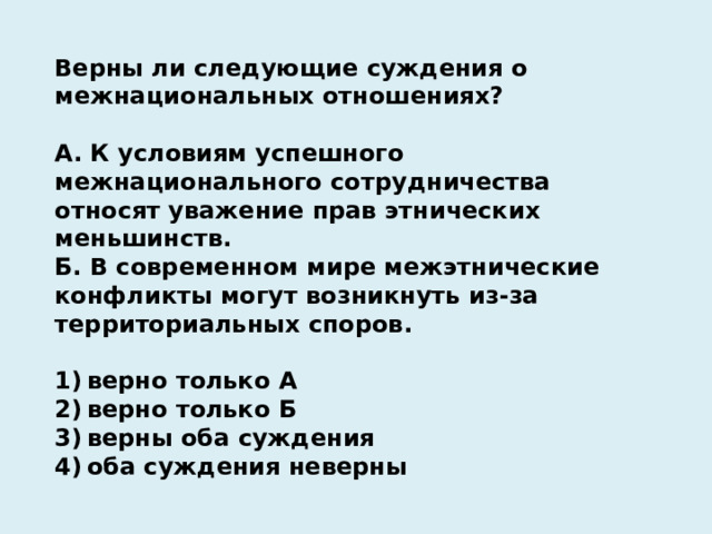 Верны ли следующие суждения о межнациональных отношениях?   А. К условиям успешного межнационального сотрудничества относят уважение прав этнических меньшинств. Б. В современном мире межэтнические конфликты могут возникнуть из-за территориальных споров.   1) верно только А 2) верно только Б 3) верны оба суждения 4) оба суждения неверны 