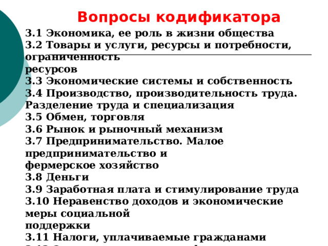 Вопросы кодификатора  3.1 Экономика, ее роль в жизни общества 3.2 Товары и услуги, ресурсы и потребности, ограниченность ресурсов 3.3 Экономические системы и собственность 3.4 Производство, производительность труда. Разделение труда и специализация 3.5 Обмен, торговля 3.6 Рынок и рыночный механизм 3.7 Предпринимательство. Малое предпринимательство и фермерское хозяйство 3.8 Деньги 3.9 Заработная плата и стимулирование труда 3.10 Неравенство доходов и экономические меры социальной поддержки 3.11 Налоги, уплачиваемые гражданами 3.12 Экономические цели и функции государства 