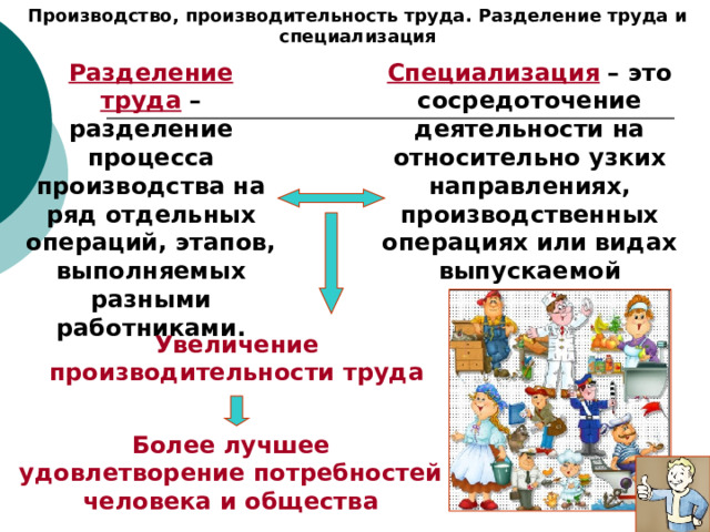 Производство, производительность труда. Разделение труда и специализация Разделение труда – разделение процесса производства на ряд отдельных операций, этапов, выполняемых разными работниками. Специализация – это сосредоточение деятельности на относительно узких направлениях, производственных операциях или видах выпускаемой продукции. Увеличение производительности труда Более лучшее удовлетворение потребностей человека и общества 