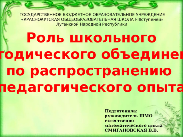 ГОСУДАРСТВЕННОЕ БЮДЖЕТНОЕ ОБРАЗОВАТЕЛЬНОЕ УЧРЕЖДЕНИЕ «КРАСНОКУТСКАЯ ОБЩЕОБРАЗОВАТЕЛЬНАЯ ШКОЛА I-IIIступеней» Луганской Народной Республики Роль школьного методического объединения по распространению педагогического опыта Подготовила: руководитель ШМО естественно-математического цикла СМИГАНОВСКАЯ В.В. 