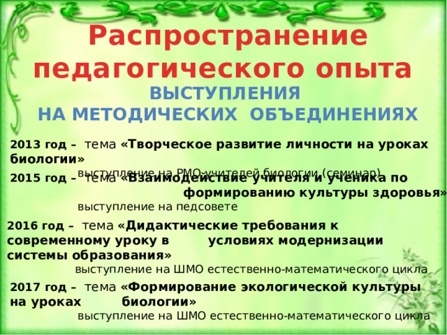 Распространение педагогического опыта Выступления на методических объединениях 2013 год – тема «Творческое развитие личности на уроках биологии»  выступление на РМО учителей биологии (семинар) 2015 год – тема «Взаимодействие учителя и ученика по   формированию культуры здоровья»  выступление на педсовете 2016 год – тема «Дидактические требования к современному уроку в   условиях модернизации системы образования»  выступление на ШМО естественно-математического цикла 2017 год – тема «Формирование экологической культуры на уроках   биологии»  выступление на ШМО естественно-математического цикла 