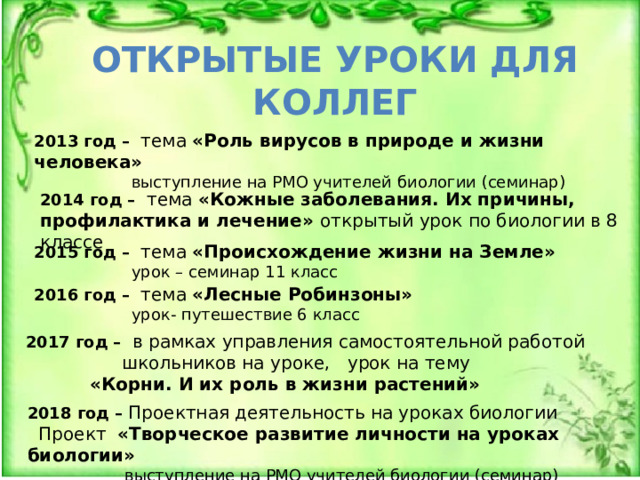 ОТКРЫТЫЕ УРОКИ ДЛЯ КОЛЛЕГ 2013 год – тема «Роль вирусов в природе и жизни человека»  выступление на РМО учителей биологии (семинар) 2014 год – тема «Кожные заболевания. Их причины, профилактика и лечение» открытый урок по биологии в 8 классе 2015 год – тема «Происхождение жизни на Земле»  урок – семинар 11 класс 2016 год – тема «Лесные Робинзоны»  урок- путешествие 6 класс 2017 год – в рамках управления самостоятельной работой     школьников на уроке, урок на тему   «Корни. И их роль в жизни растений» 2018 год – Проектная деятельность на уроках биологии   Проект «Творческое развитие личности на уроках биологии»  выступление на РМО учителей биологии (семинар) 