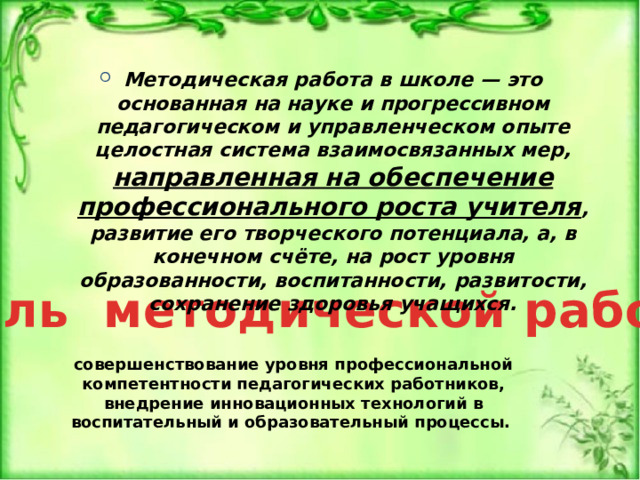 Методическая работа в школе — это основанная на науке и прогрессивном педагогическом и управленческом опыте целостная система взаимосвязанных мер, направленная на обеспечение профессионального роста учителя , развитие его творческого потенциала, а, в конечном счёте, на рост уровня образованности, воспитанности, развитости, сохранение здоровья учащихся. Цель методической работы совершенствование уровня профессиональной компетентности педагогических работников, внедрение инновационных технологий в воспитательный и образовательный процессы. 