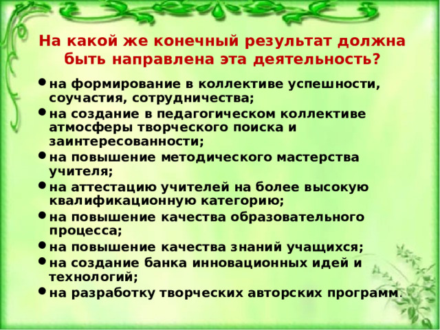 На какой же конечный результат должна быть направлена эта деятельность? на формирование в коллективе успешности, соучастия, сотрудничества; на создание в педагогическом коллективе атмосферы творческого поиска и заинтересованности; на повышение методического мастерства учителя; на аттестацию учителей на более высокую квалификационную категорию; на повышение качества образовательного процесса; на повышение качества знаний учащихся; на создание банка инновационных идей и технологий; на разработку творческих авторских программ . 