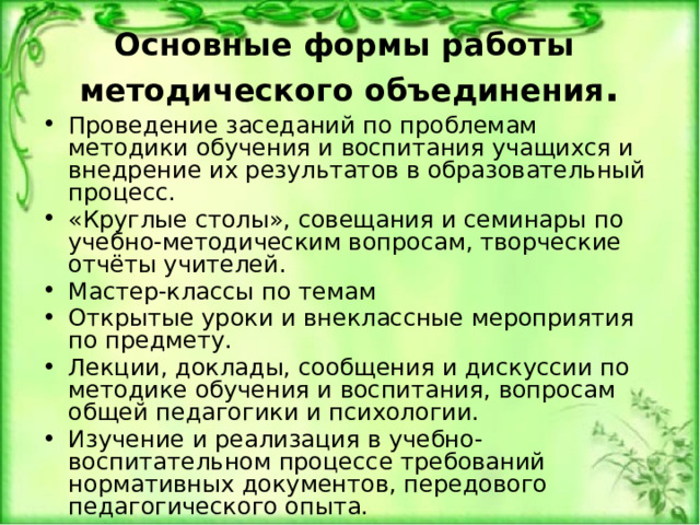 Основные формы работы методического объединения . Проведение заседаний по проблемам методики обучения и воспитания учащихся и внедрение их результатов в образовательный процесс. «Круглые столы», совещания и семинары по учебно-методическим вопросам, творческие отчёты учителей. Мастер-классы по темам Открытые уроки и внеклассные мероприятия по предмету. Лекции, доклады, сообщения и дискуссии по методике обучения и воспитания, вопросам общей педагогики и психологии. Изучение и реализация в учебно-воспитательном процессе требований нормативных документов, передового педагогического опыта. Проведение предметных недель и методических дней. Взаимопосещение уроков. 