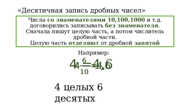 «Десятичная запись дробных чисел» Числа со знаменателями 10,100,1000 и т.д. договорились записывать без знаменателя . Сначала пишут целую часть, а потом числитель дробной части. Целую часть отделяют от дробной запятой Например: 4 =4,6   4 целых 6 десятых 