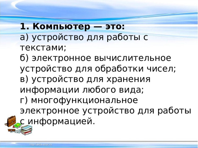 1. Компьютер — это: а) устройство для работы с текстами; б) электронное вычислительное устройство для обработки чисел; в) устройство для хранения информации любого вида; г) многофункциональное электронное устройство для работы с информацией. 