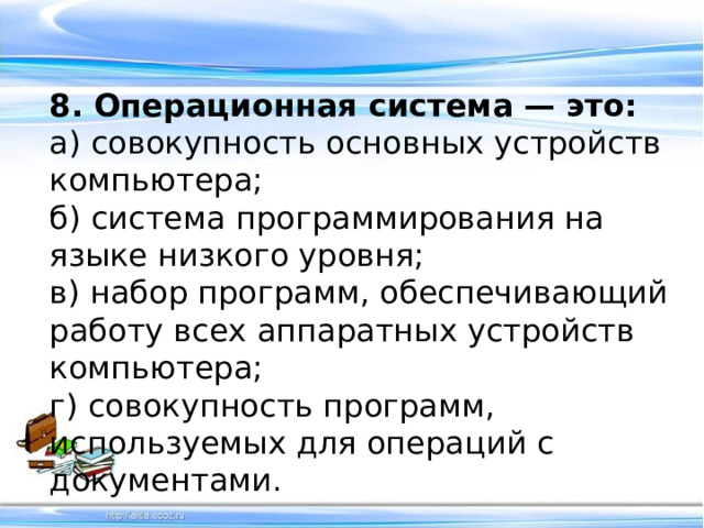 8. Операционная система — это: а) совокупность основных устройств компьютера;   б) система программирования на языке низкого уровня; в) набор программ, обеспечивающий работу всех аппаратных устройств компьютера; г) совокупность программ, используемых для операций с документами. 