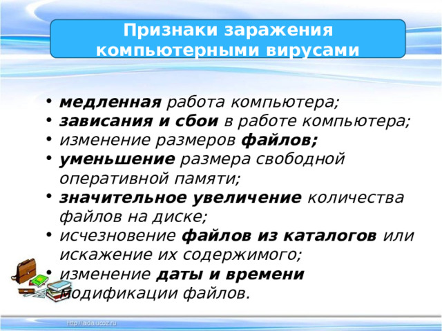 Признаки заражения компьютерными вирусами медленная работа компьютера; зависания и сбои в работе компьютера; изменение размеров файлов; уменьшение размера свободной оперативной памяти; значительное увеличение количества файлов на диске; исчезновение файлов из каталогов или искажение их содержимого; изменение даты и времени модификации файлов. 