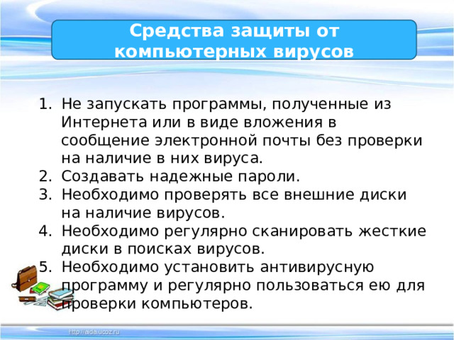 Средства защиты от компьютерных вирусов Не запускать программы, полученные из Интернета или в виде вложения в сообщение электронной почты без проверки на наличие в них вируса. Создавать надежные пароли. Необходимо проверять все внешние диски на наличие вирусов. Необходимо регулярно сканировать жесткие диски в поисках вирусов. Необходимо установить антивирусную программу и регулярно пользоваться ею для проверки компьютеров. 