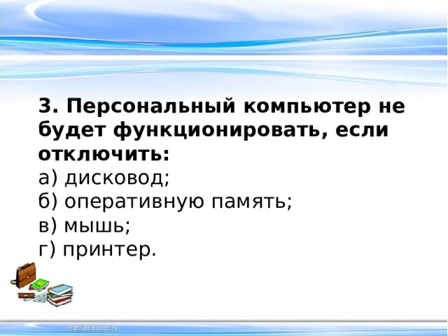 3. Персональный компьютер не будет функционировать, если отключить: а) дисковод;   б) оперативную память;   в) мышь;  г) принтер.  