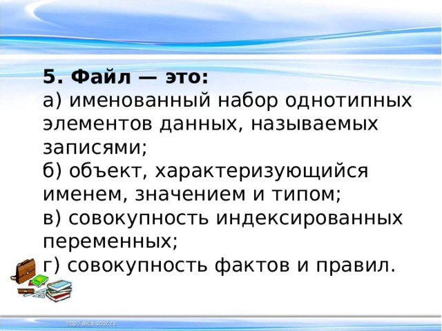 5. Файл — это: а) именованный набор однотипных элементов данных, называемых записями; б) объект, характеризующийся именем, значением и типом; в) совокупность индексированных переменных;  г) совокупность фактов и правил.   
