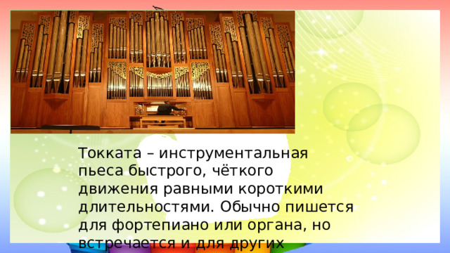 Токката – инструментальная пьеса быстрого, чёткого движения равными короткими длительностями. Обычно пишется для фортепиано или органа, но встречается и для других инструментов. 