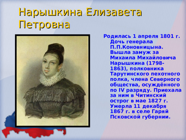 Нарышкина Елизавета Петровна Родилась 1 апреля 1801 г. Дочь генерала П.П.Коновницына. Вышла замуж за Михаила Михайловича Нарышкина (1798-1863), полковника Тарутинского пехотного полка, члена Северного общества, осуждённого по IV разряду. Приехала за ним в Читинский острог в мае 1827 г. Умерла 11 декабря 1867 г. в селе Гаряй Псковской губернии. 